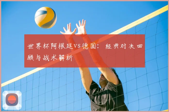 世界杯阿根廷vs德国：经典对决回顾与战术解析