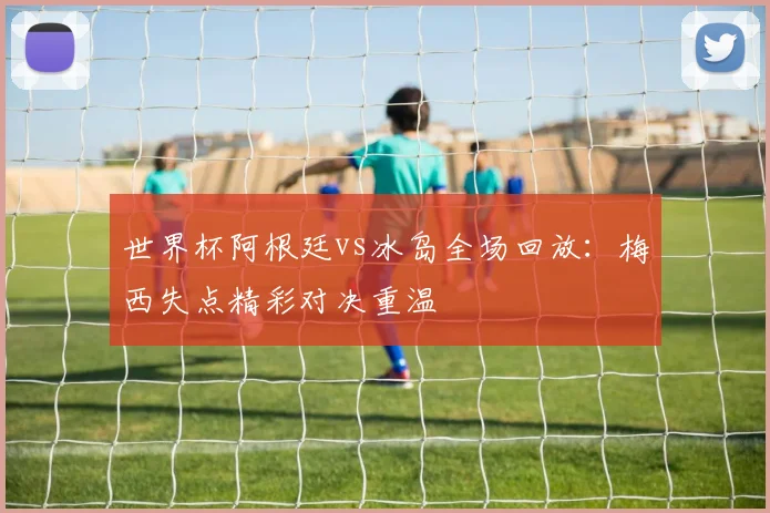 世界杯阿根廷vs冰岛全场回放：梅西失点精彩对决重温