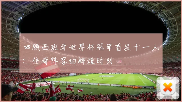 回顾西班牙世界杯冠军首发十一人：传奇阵容的辉煌时刻