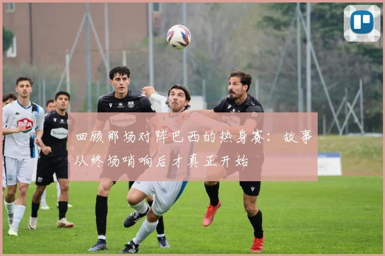 回顾那场对阵巴西的热身赛：故事从终场哨响后才真正开始