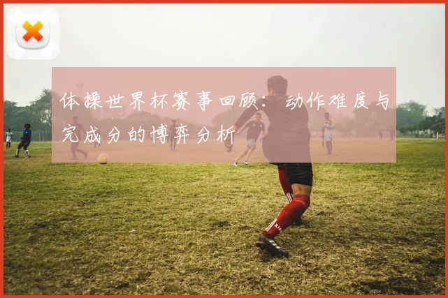 体操世界杯赛事回顾：动作难度与完成分的博弈分析