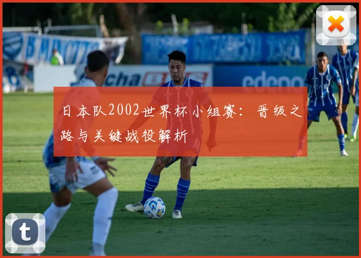 日本队2002世界杯小组赛：晋级之路与关键战役解析