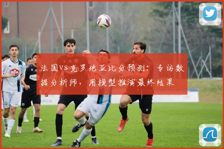 法国vs克罗地亚比分预测：专访数据分析师，用模型推演最终结果