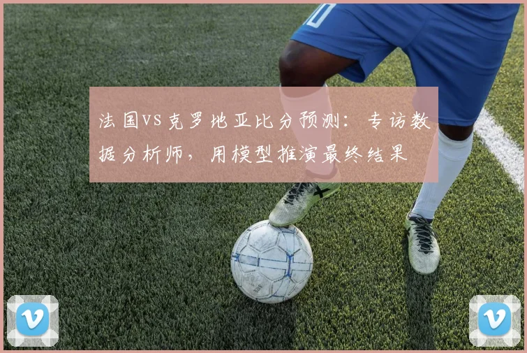 法国vs克罗地亚比分预测：专访数据分析师，用模型推演最终结果
