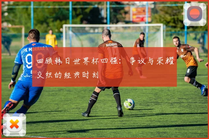 回顾韩日世界杯四强：争议与荣耀交织的经典时刻