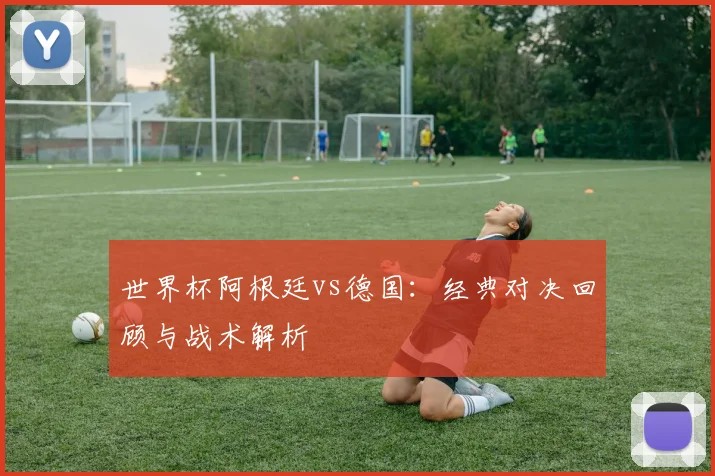 世界杯阿根廷vs德国：经典对决回顾与战术解析