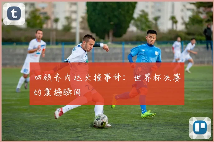 回顾齐内达头撞事件：世界杯决赛的震撼瞬间