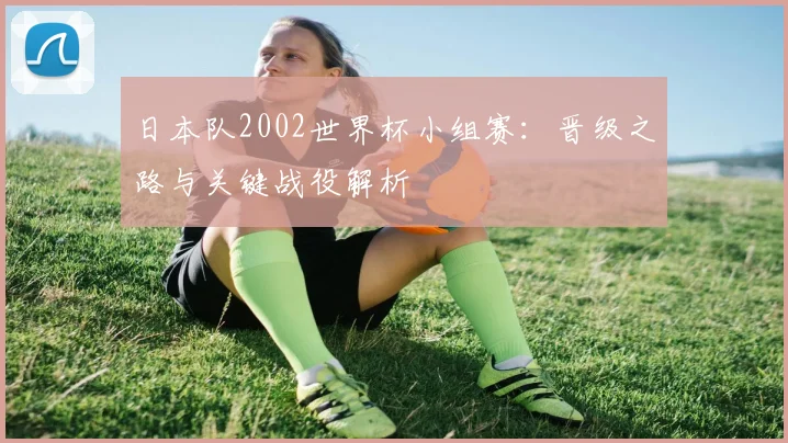 日本队2002世界杯小组赛：晋级之路与关键战役解析