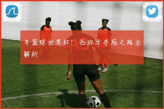年篮球世界杯：西班牙夺冠之路全解析