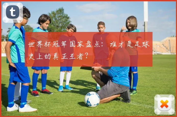 世界杯冠军国家盘点：谁才是足球史上的真正王者？