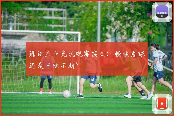 腾讯王卡免流观赛实测：畅快看球还是卡顿不断？