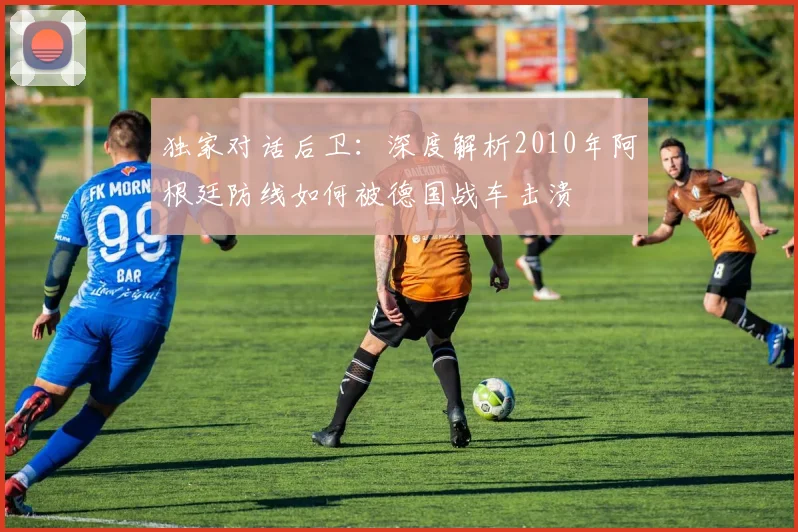 独家对话后卫：深度解析2010年阿根廷防线如何被德国战车击溃