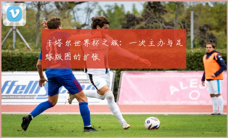 卡塔尔世界杯之旅：一次主办与足球版图的扩张