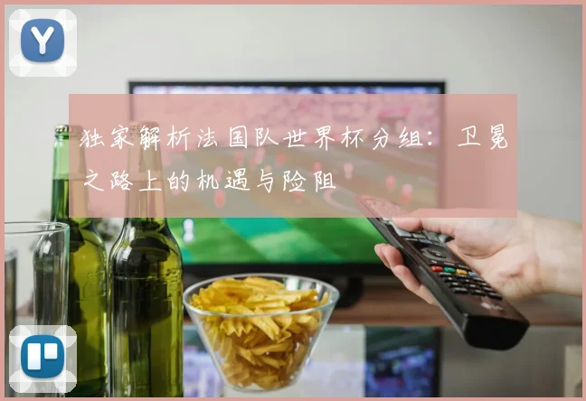 独家解析法国队世界杯分组：卫冕之路上的机遇与险阻