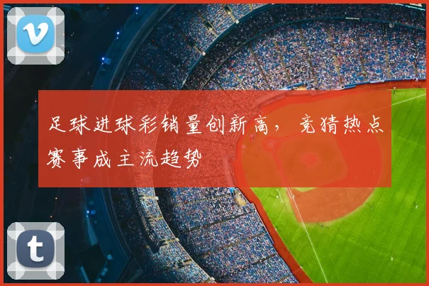 足球进球彩销量创新高，竞猜热点赛事成主流趋势