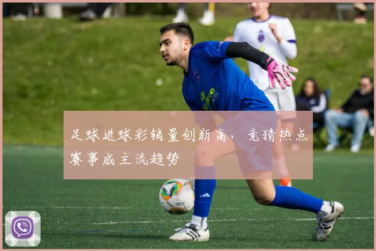 足球进球彩销量创新高，竞猜热点赛事成主流趋势