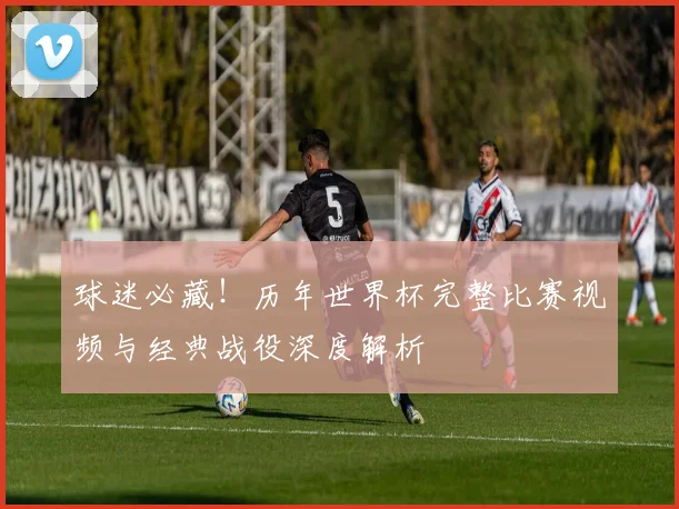 球迷必藏！历年世界杯完整比赛视频与经典战役深度解析
