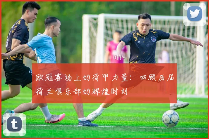 欧冠赛场上的荷甲力量：回顾历届荷兰俱乐部的辉煌时刻