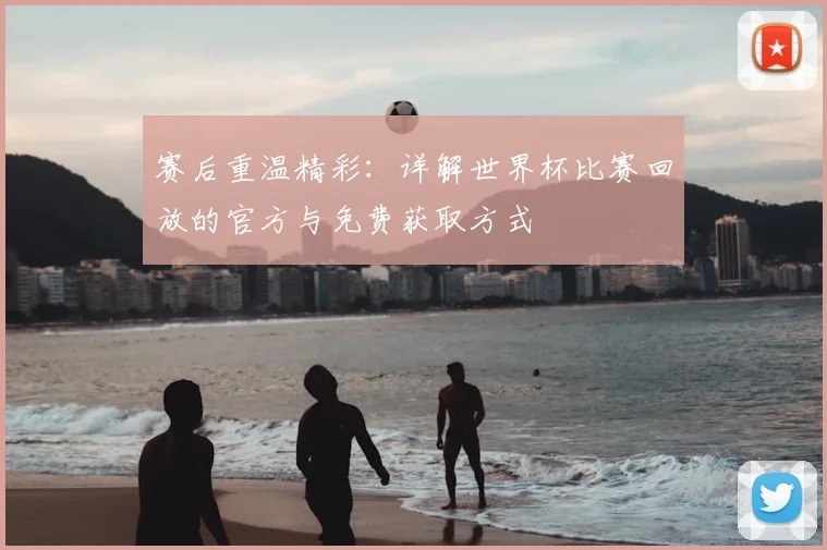赛后重温精彩：详解世界杯比赛回放的官方与免费获取方式