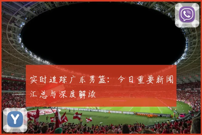 实时追踪广东男篮:今日重要新闻汇总与深度解读