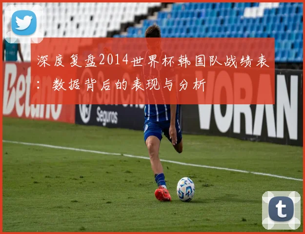 深度复盘2014世界杯韩国队战绩表：数据背后的表现与分析