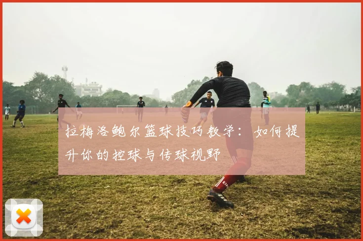 拉梅洛鲍尔篮球技巧教学:如何提升你的控球与传球视野
