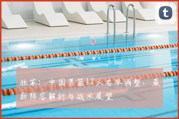 独家：中国男篮12人名单调整，最新阵容解析与战术展望