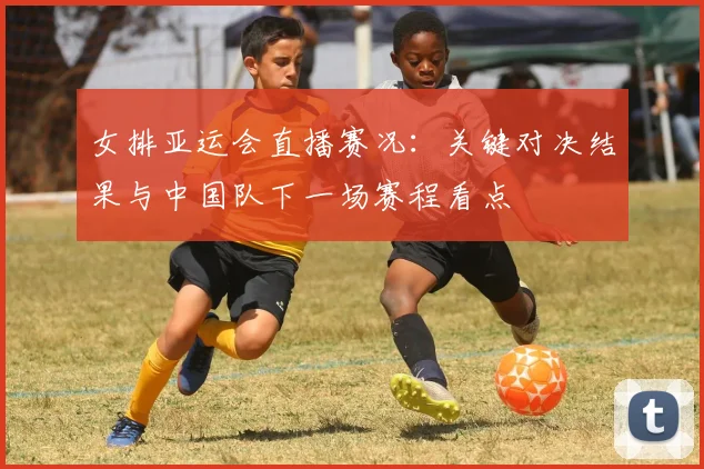 女排亚运会直播赛况：关键对决结果与中国队下一场赛程看点