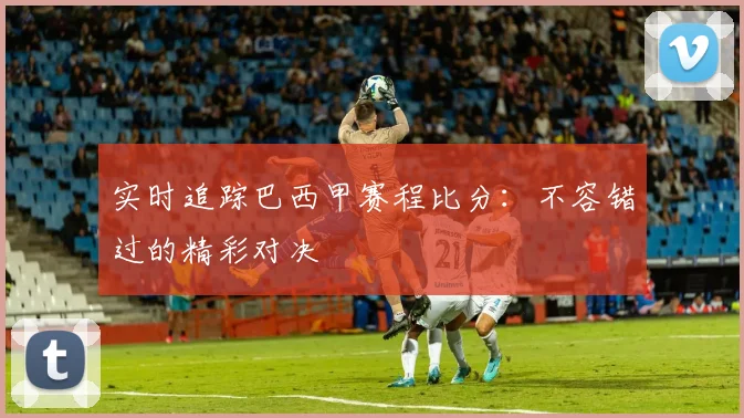 实时追踪巴西甲赛程比分:不容错过的精彩对决