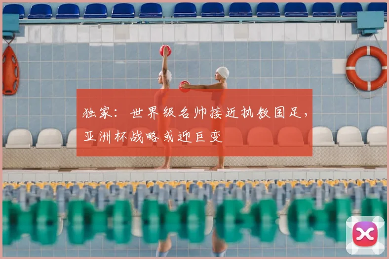 独家：世界级名帅接近执教国足，亚洲杯战略或迎巨变