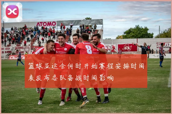 篮球亚运会何时开始赛程安排时间表发布各队备战时间影响