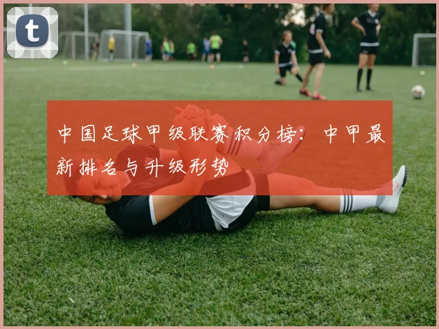中国足球甲级联赛积分榜：中甲最新排名与升级形势