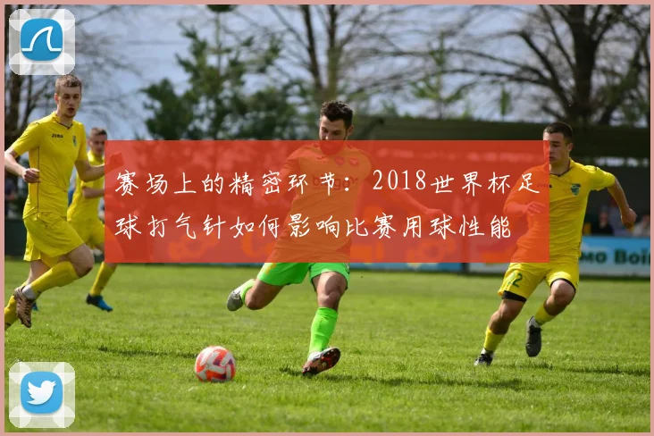赛场上的精密环节:2018世界杯足球打气针如何影响比赛用球性能