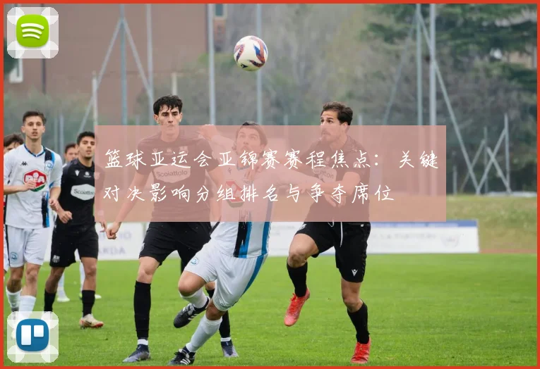 篮球亚运会亚锦赛赛程焦点：关键对决影响分组排名与争夺席位